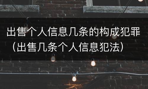 出售个人信息几条的构成犯罪（出售几条个人信息犯法）