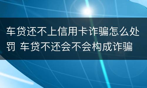 车贷还不上信用卡诈骗怎么处罚 车贷不还会不会构成诈骗