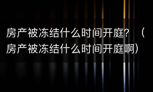 房产被冻结什么时间开庭？（房产被冻结什么时间开庭啊）