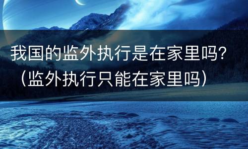 我国的监外执行是在家里吗？（监外执行只能在家里吗）