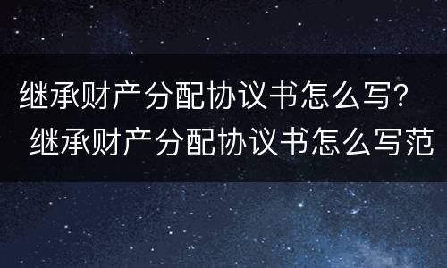 继承财产分配协议书怎么写？ 继承财产分配协议书怎么写范本