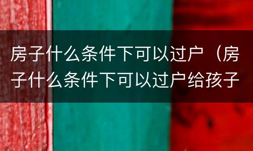 房子什么条件下可以过户（房子什么条件下可以过户给孩子）