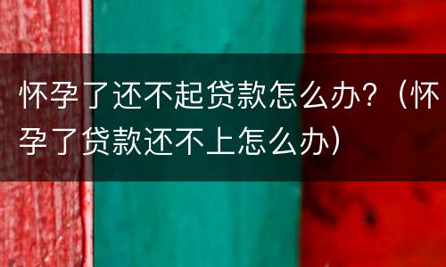 怀孕了还不起贷款怎么办?（怀孕了贷款还不上怎么办）