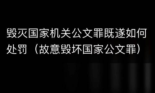 毁灭国家机关公文罪既遂如何处罚（故意毁坏国家公文罪）