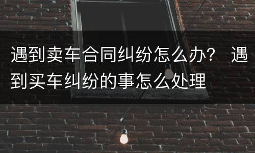 遇到卖车合同纠纷怎么办？ 遇到买车纠纷的事怎么处理