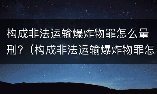 构成非法运输爆炸物罪怎么量刑?（构成非法运输爆炸物罪怎么量刑的）