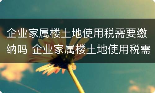 企业家属楼土地使用税需要缴纳吗 企业家属楼土地使用税需要缴纳吗北京