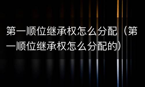 第一顺位继承权怎么分配（第一顺位继承权怎么分配的）