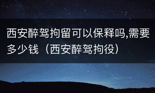 西安醉驾拘留可以保释吗,需要多少钱（西安醉驾拘役）