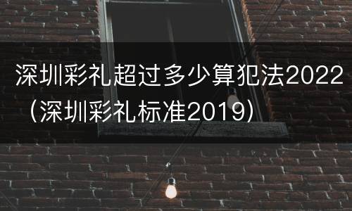 深圳彩礼超过多少算犯法2022（深圳彩礼标准2019）