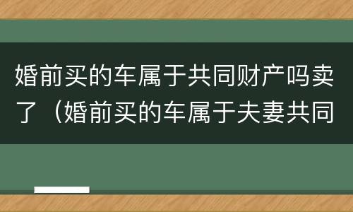 婚前买的车属于共同财产吗卖了（婚前买的车属于夫妻共同财产吗可以卖吗?）