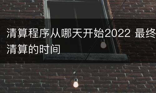 清算程序从哪天开始2022 最终清算的时间