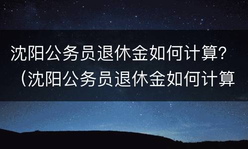 沈阳公务员退休金如何计算？（沈阳公务员退休金如何计算工资）