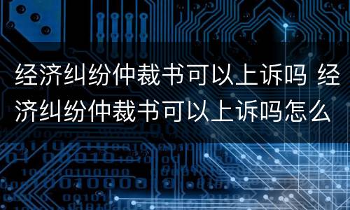 经济纠纷仲裁书可以上诉吗 经济纠纷仲裁书可以上诉吗怎么写