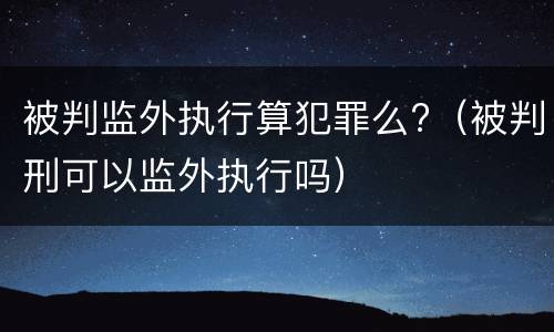 被判监外执行算犯罪么?（被判刑可以监外执行吗）