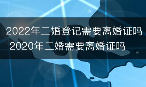 2022年二婚登记需要离婚证吗 2020年二婚需要离婚证吗