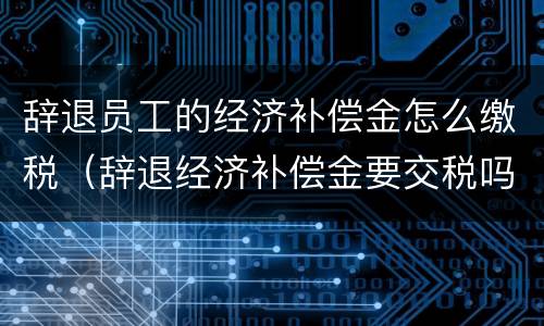 辞退员工的经济补偿金怎么缴税（辞退经济补偿金要交税吗）