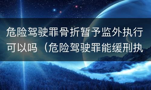 危险驾驶罪骨折暂予监外执行可以吗（危险驾驶罪能缓刑执行吗）