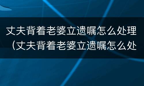 丈夫背着老婆立遗嘱怎么处理（丈夫背着老婆立遗嘱怎么处理他）