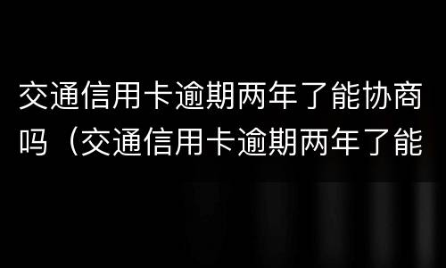 交通信用卡逾期两年了能协商吗（交通信用卡逾期两年了能协商吗怎么办）
