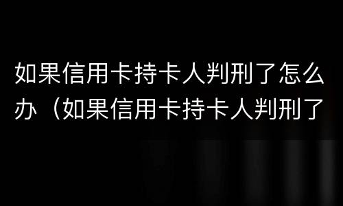 如果信用卡持卡人判刑了怎么办（如果信用卡持卡人判刑了怎么办呢）