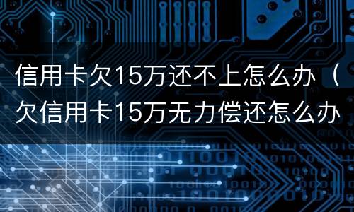 信用卡欠15万还不上怎么办（欠信用卡15万无力偿还怎么办）