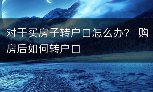 对于买房子转户口怎么办？ 购房后如何转户口