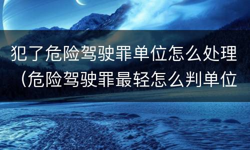 犯了危险驾驶罪单位怎么处理（危险驾驶罪最轻怎么判单位怎么处）