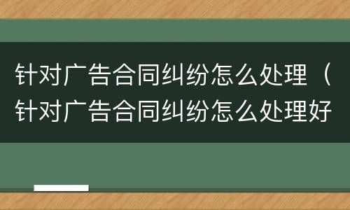 针对广告合同纠纷怎么处理（针对广告合同纠纷怎么处理好）