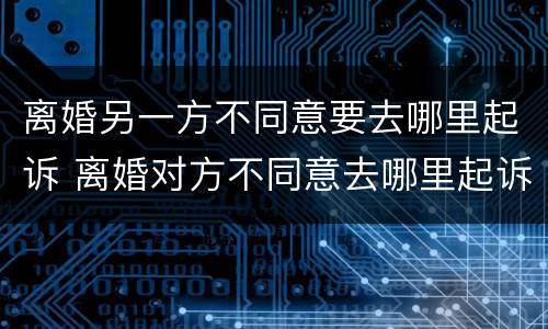 离婚另一方不同意要去哪里起诉 离婚对方不同意去哪里起诉