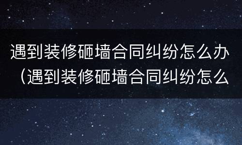 遇到装修砸墙合同纠纷怎么办（遇到装修砸墙合同纠纷怎么办呢）