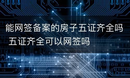 能网签备案的房子五证齐全吗 五证齐全可以网签吗