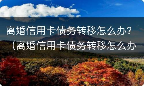 离婚信用卡债务转移怎么办？（离婚信用卡债务转移怎么办理）