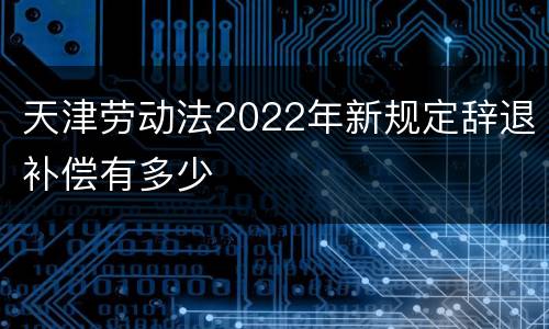 天津劳动法2022年新规定辞退补偿有多少