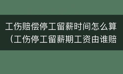 工伤赔偿停工留薪时间怎么算（工伤停工留薪期工资由谁赔偿）