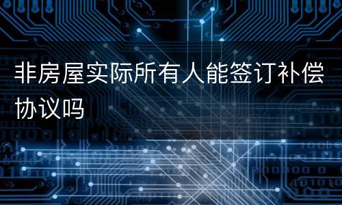 非房屋实际所有人能签订补偿协议吗
