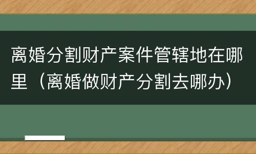 离婚分割财产案件管辖地在哪里（离婚做财产分割去哪办）