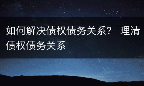 如何解决债权债务关系？ 理清债权债务关系