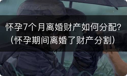 怀孕7个月离婚财产如何分配？（怀孕期间离婚了财产分割）