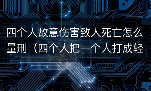 四个人故意伤害致人死亡怎么量刑（四个人把一个人打成轻伤会怎么判）