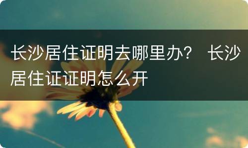 长沙居住证明去哪里办？ 长沙居住证证明怎么开