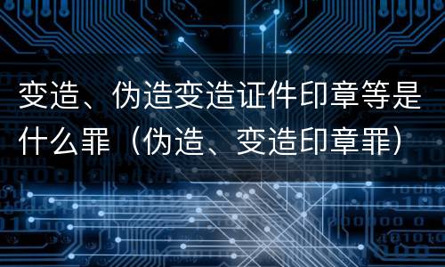 变造、伪造变造证件印章等是什么罪（伪造、变造印章罪）