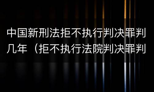 中国新刑法拒不执行判决罪判几年（拒不执行法院判决罪判几年）