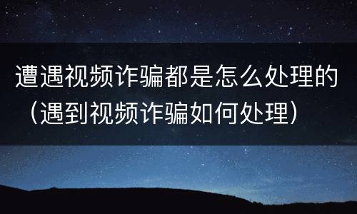 遭遇视频诈骗都是怎么处理的（遇到视频诈骗如何处理）