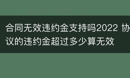 合同无效违约金支持吗2022 协议的违约金超过多少算无效