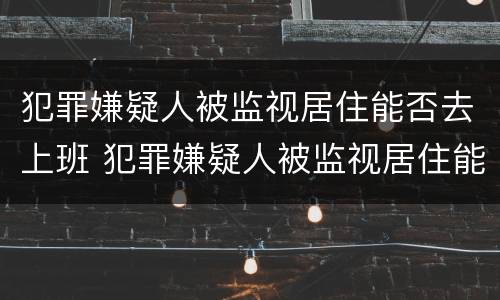犯罪嫌疑人被监视居住能否去上班 犯罪嫌疑人被监视居住能否去上班打工