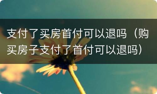 支付了买房首付可以退吗（购买房子支付了首付可以退吗）