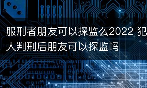 服刑者朋友可以探监么2022 犯人判刑后朋友可以探监吗