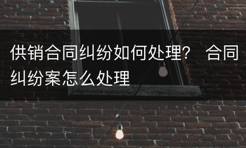 供销合同纠纷如何处理？ 合同纠纷案怎么处理