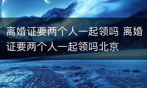 离婚证要两个人一起领吗 离婚证要两个人一起领吗北京